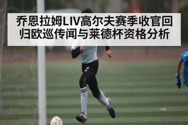 乔恩拉姆LIV高尔夫赛季收官回归欧巡传闻与莱德杯资格分析